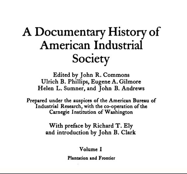 Page one of A Documentary History of American Industrial Society (1910-1911, vol. 1). Image text: A Documentary History of American Industry. Edited by John R. Commons, Ulrich B. Phillips, Eugene A. Gilmore, Helen L. Sumner, and John B. Andrews. Prepared under the auspices of the American Bureau of Industrial Research, with co-operation of the Carnegie Institution of Washington. With Preface by Richard T. Ely and introduction by John B. Clark. Volume 1, Plantation and Frontier.