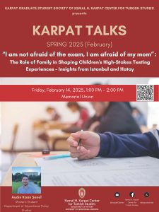 Event poster for event entitled: "I am not afraid of the exam; I am afraid of my mom" : The Role of Family in Shaping Children's High-Stakes Testing Experiences-Insights from Istanbul and Hatay. The event is part of the series Karpat Talks, an event series presented by Karpat Graduate Student Society of Kemal H. Karpat Center for Turkish Studies. The poster features a red background, a close-up image of a student taking a standardized test, and a portrait of the event speaker. See webpage for details.